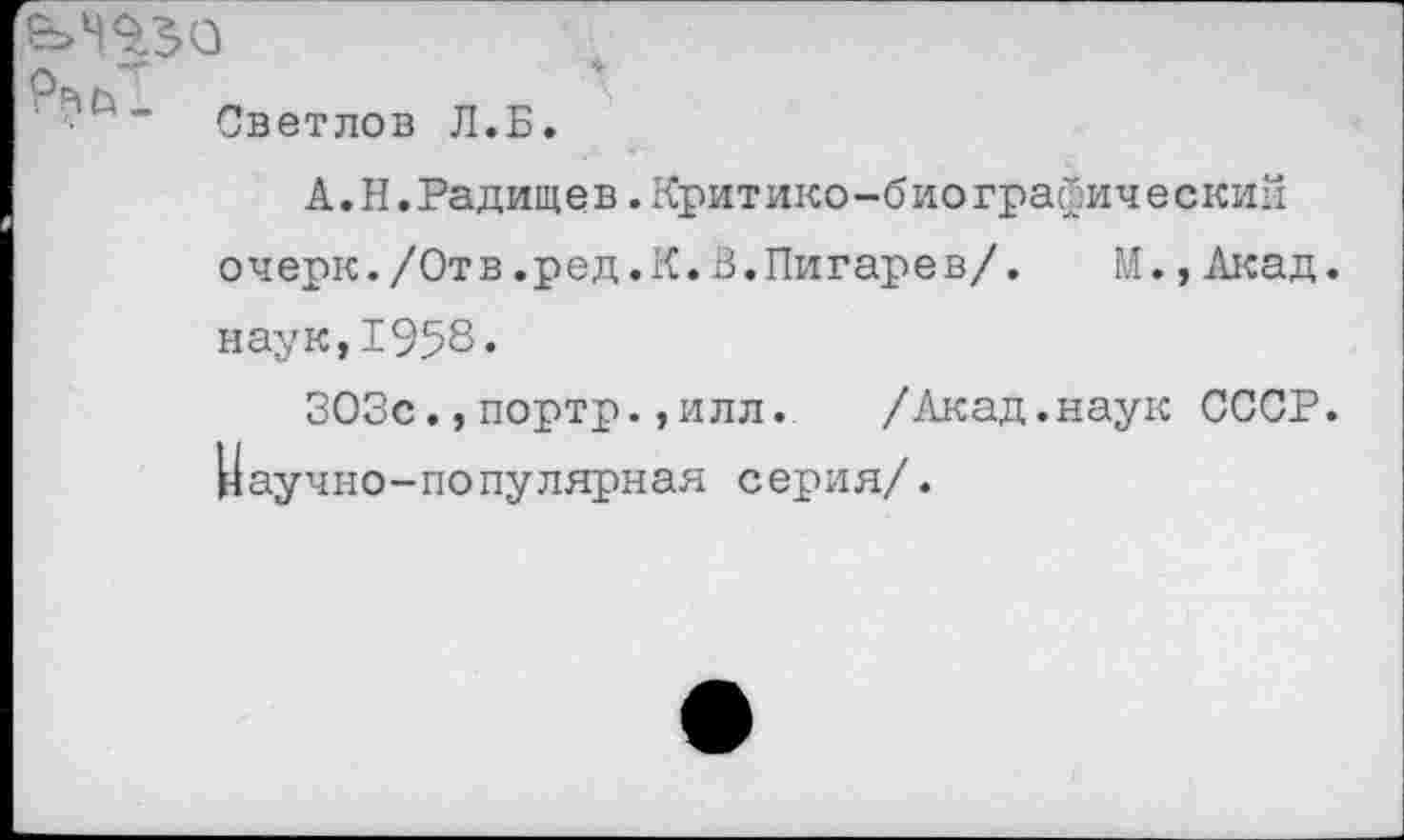 ﻿■ ” Светлов Л.Б.
А. Н.Радищев.Критико-био графический очерк./Отв.ред.К.В.Пигарев/. М.,Акад, наук,1958.
ЗОЗс.,портр.,илл. /Акад.наук СССР. Научно-популярная серия/.